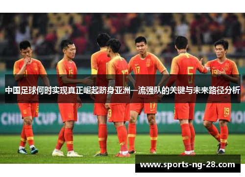 中国足球何时实现真正崛起跻身亚洲一流强队的关键与未来路径分析