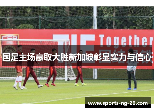 国足主场豪取大胜新加坡彰显实力与信心 国足主场豪取大胜新加坡彰显实力与信心