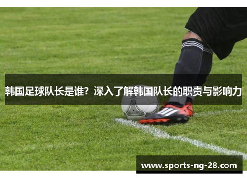 韩国足球队长是谁?深入了解韩国队长的职责与影响力 韩国足球队长是谁?深入了解韩国队长的职责与影响力