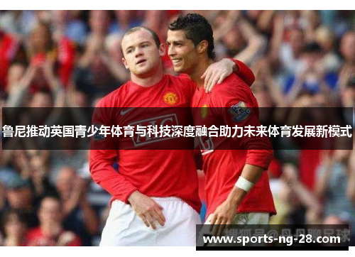 鲁尼推动英国青少年体育与科技深度融合助力未来体育发展新模式