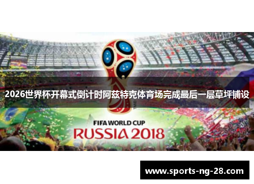 2026世界杯开幕式倒计时阿兹特克体育场完成最后一层草坪铺设